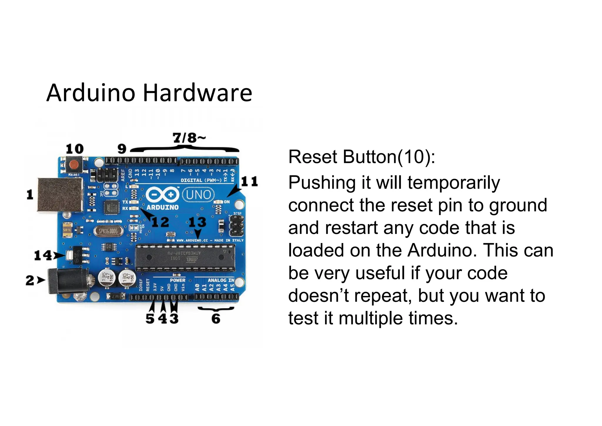 Arduino Hardware Reset Button(10): Pushing it will temporarily connect the reset pin to ground and restart any code that is loaded on the Arduino. This can be very useful if your code doesn’t repeat, but you want to test it multiple times. 
