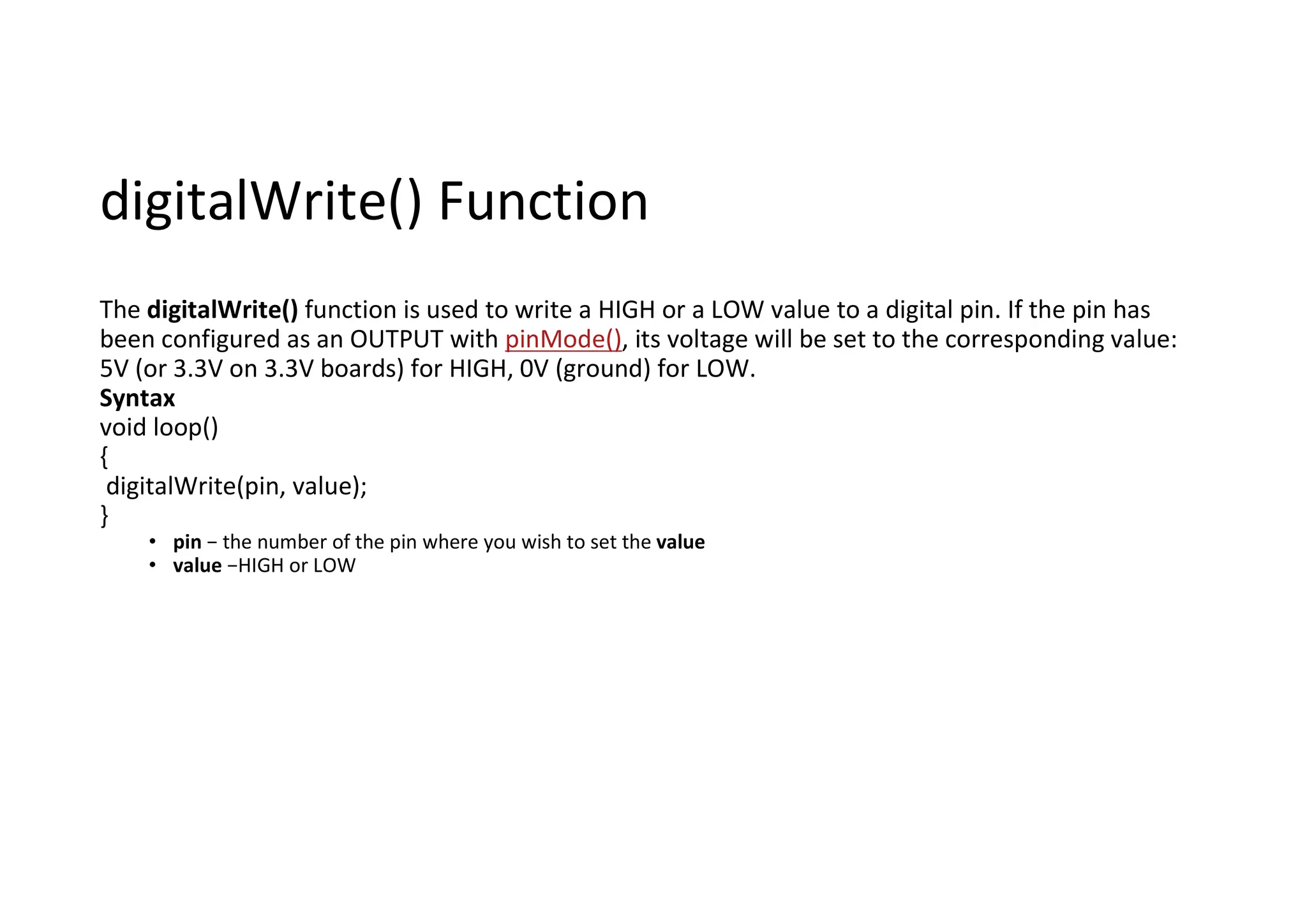 digitalWrite() Function The digitalWrite() function is used to write a HIGH or a LOW value to a digital pin. If the pin has been configured as an OUTPUT with pinMode(), its voltage will be set to the corresponding value: 5V (or 3.3V on 3.3V boards) for HIGH, 0V (ground) for LOW. Syntax void loop() { digitalWrite(pin, value); } • pin − the number of the pin where you wish to set the value • value −HIGH or LOW 
