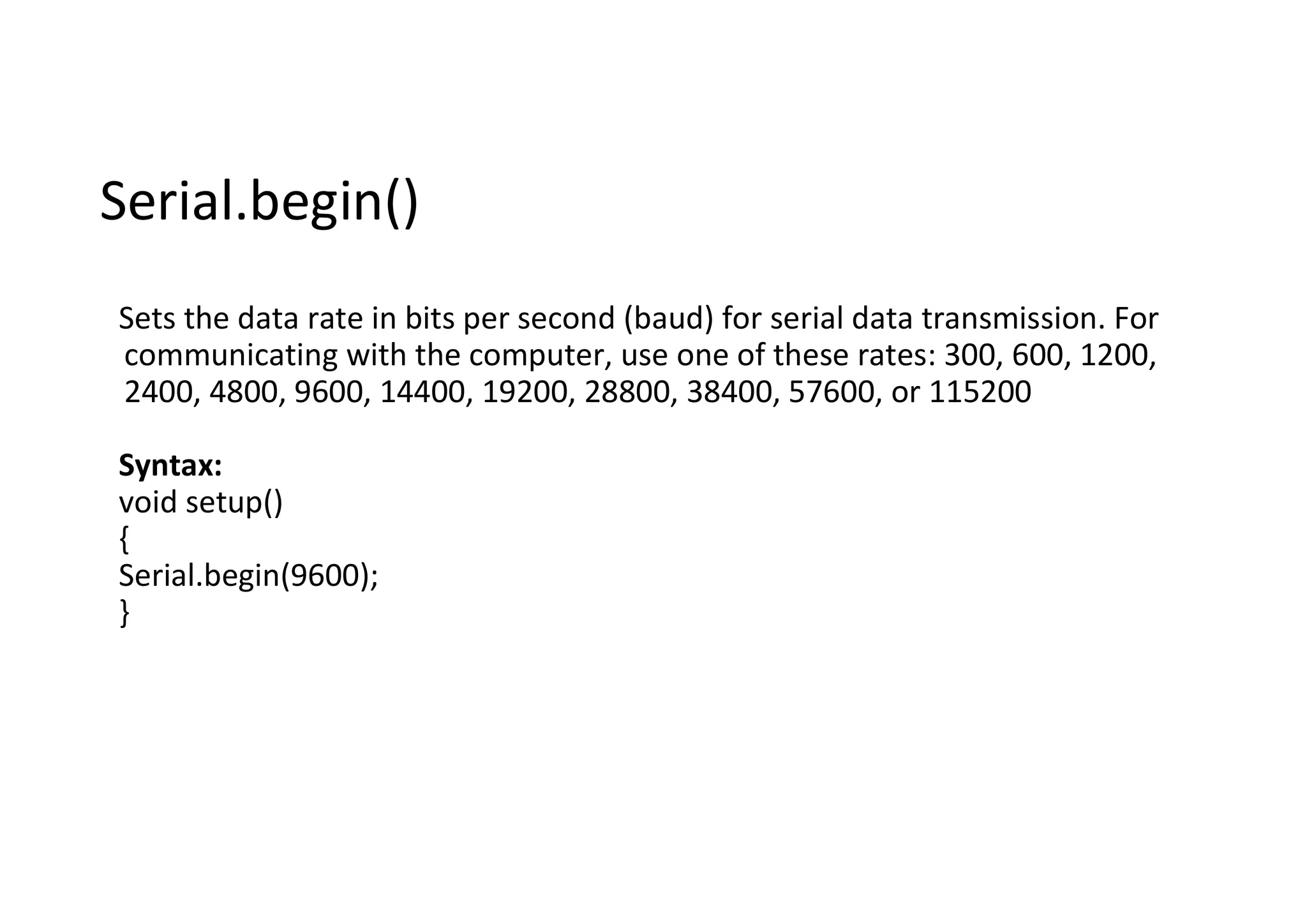 Serial.begin() Sets the data rate in bits per second (baud) for serial data transmission. For communicating with the computer, use one of these rates: 300, 600, 1200, 2400, 4800, 9600, 14400, 19200, 28800, 38400, 57600, or 115200 Syntax: void setup() { Serial.begin(9600); } 