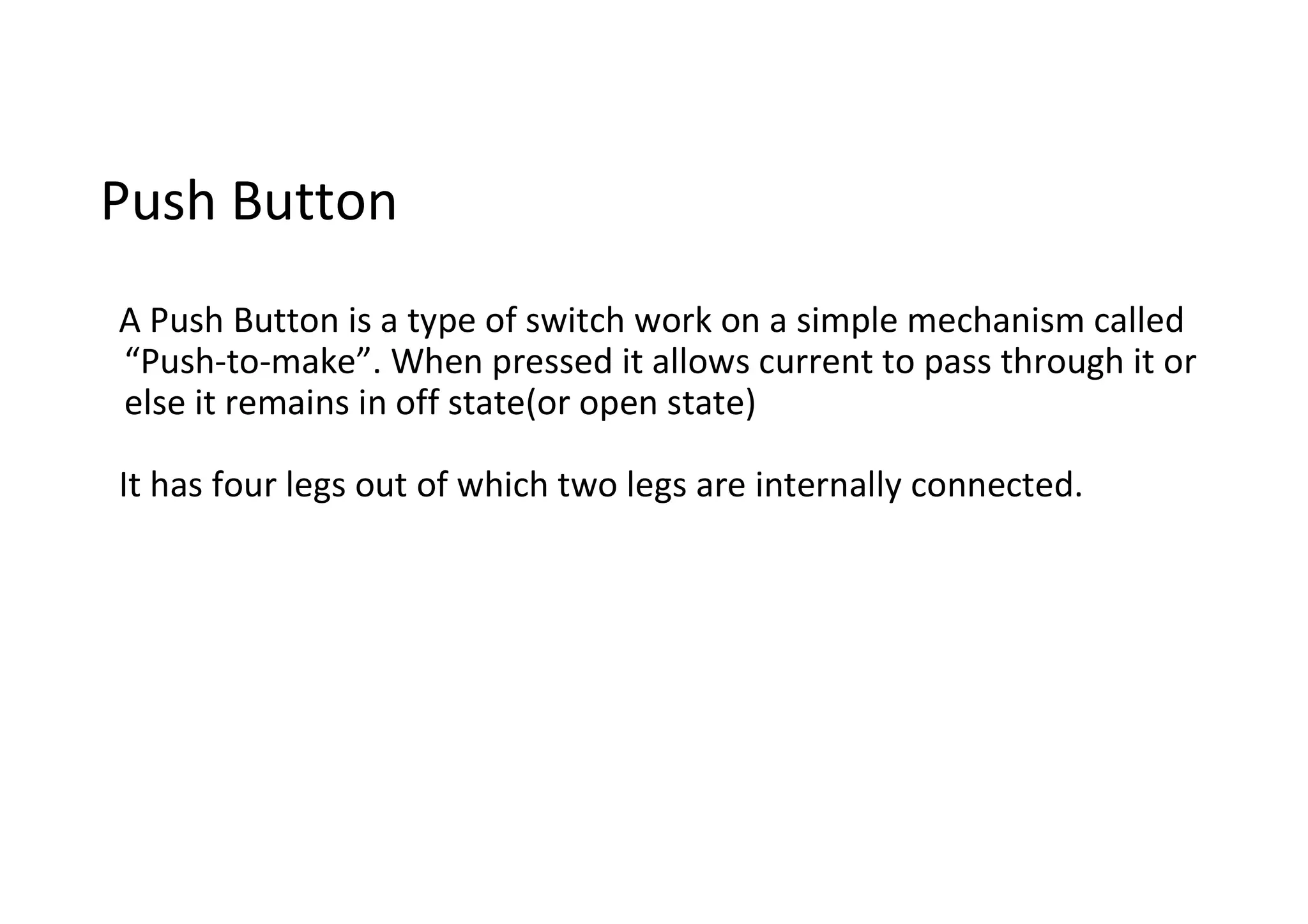 Push Button A Push Button is a type of switch work on a simple mechanism called “Push-to-make”. When pressed it allows current to pass through it or else it remains in off state(or open state) It has four legs out of which two legs are internally connected. 