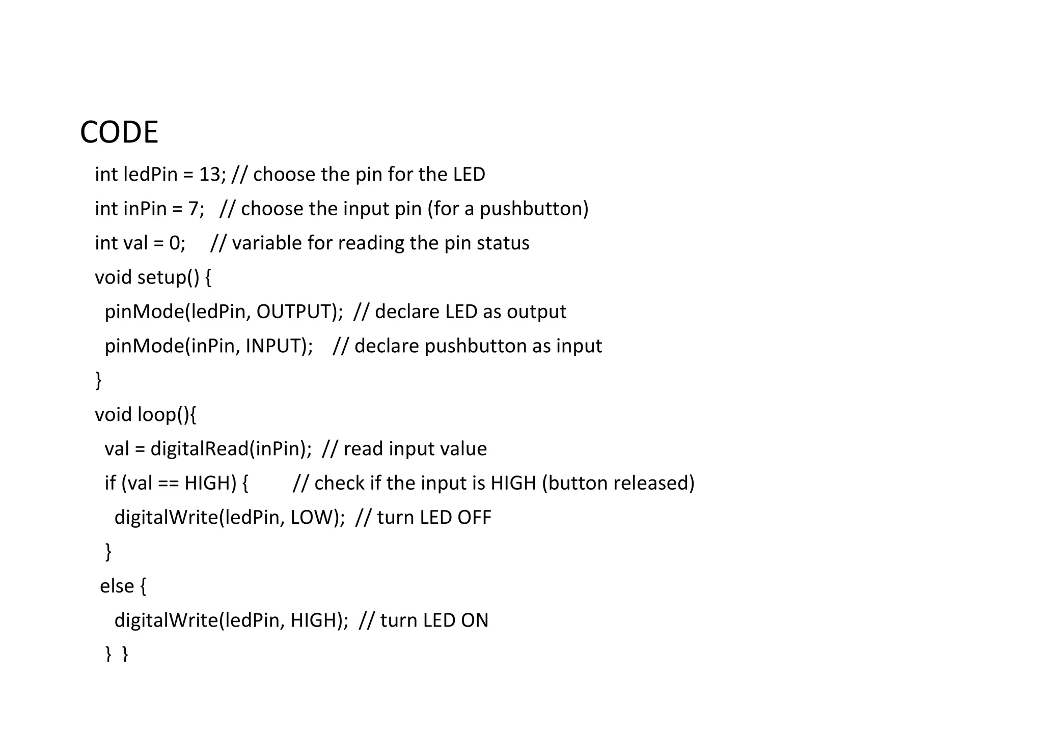 CODE int ledPin = 13; // choose the pin for the LED int inPin = 7; // choose the input pin (for a pushbutton) int val = 0; // variable for reading the pin status void setup() { pinMode(ledPin, OUTPUT); // declare LED as output pinMode(inPin, INPUT); // declare pushbutton as input } void loop(){ val = digitalRead(inPin); // read input value if (val == HIGH) { // check if the input is HIGH (button released) digitalWrite(ledPin, LOW); // turn LED OFF } else { digitalWrite(ledPin, HIGH); // turn LED ON } } 