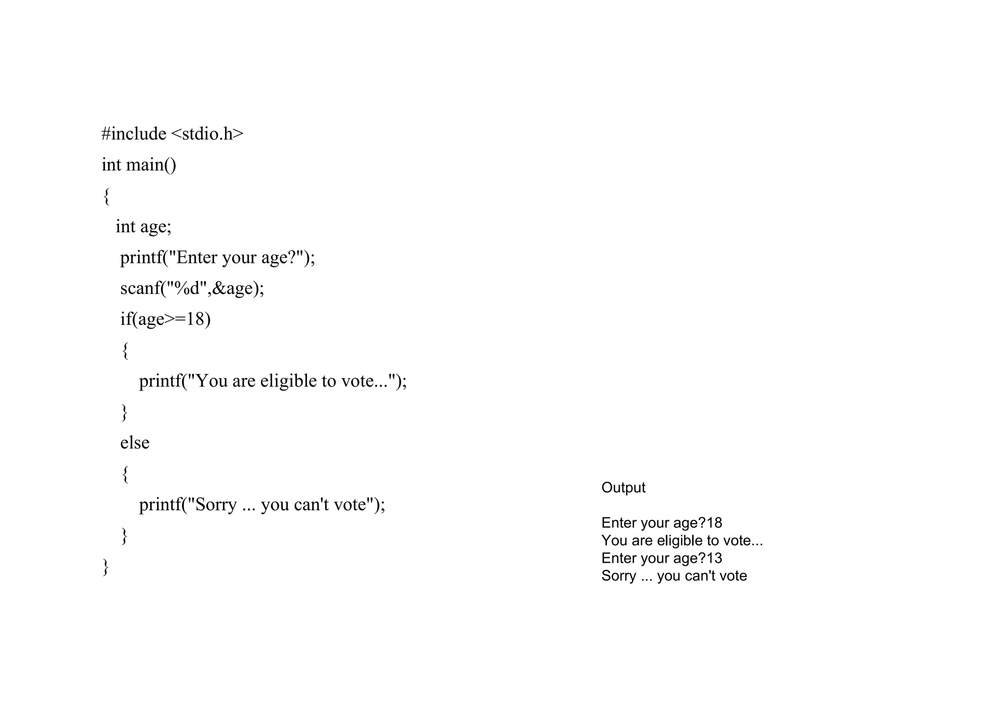 #include <stdio.h> int main() { int age; printf("Enter your age?"); scanf("%d",&age); if(age>=18) { printf("You are eligible to vote..."); } else { printf("Sorry ... you can't vote"); } } Output Enter your age?18 You are eligible to vote... Enter your age?13 Sorry ... you can't vote 