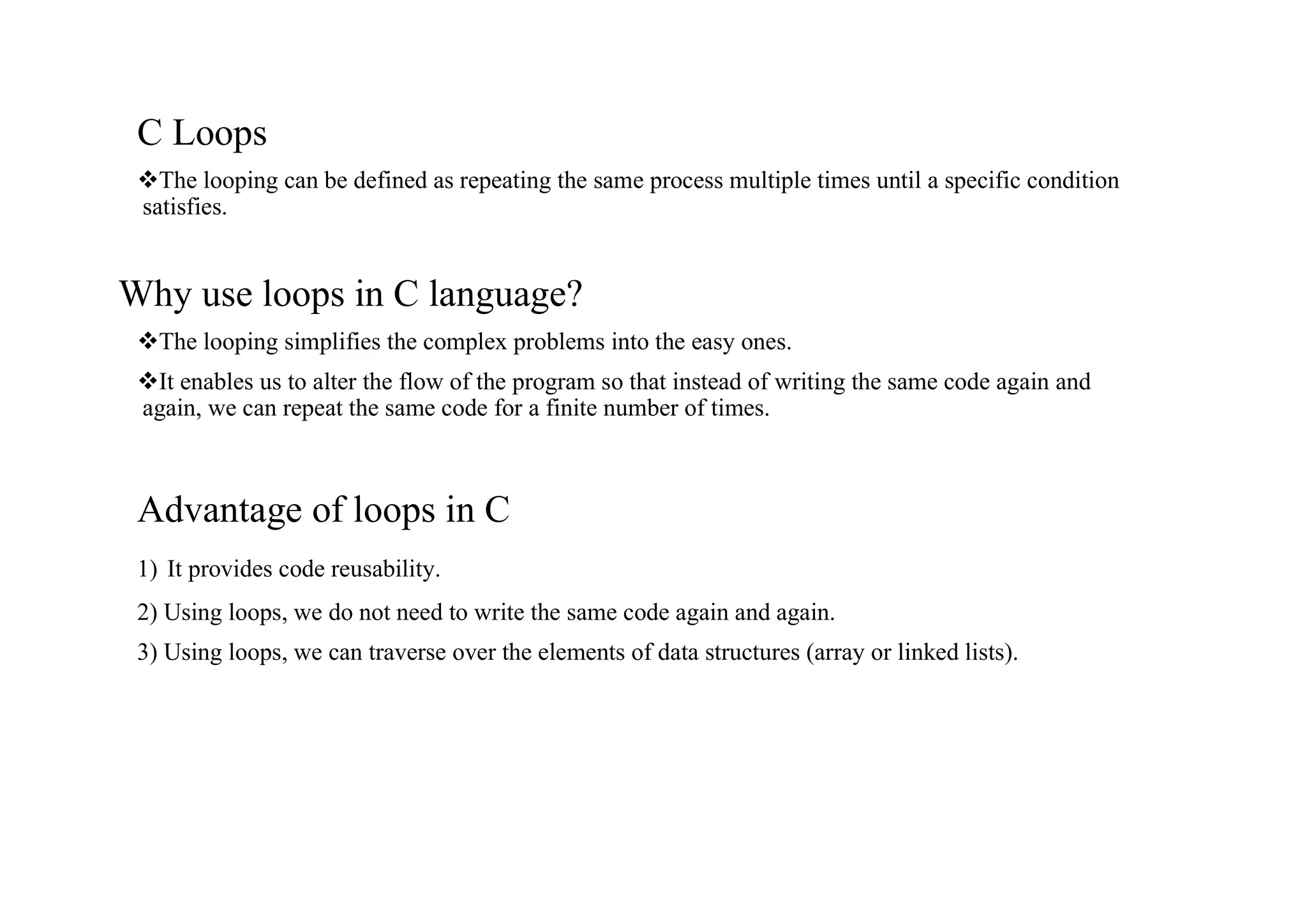 C Loops vThe looping can be defined as repeating the same process multiple times until a specific condition satisfies. Why use loops in C language? vThe looping simplifies the complex problems into the easy ones. vIt enables us to alter the flow of the program so that instead of writing the same code again and again, we can repeat the same code for a finite number of times. Advantage of loops in C 1) It provides code reusability. 2) Using loops, we do not need to write the same code again and again. 3) Using loops, we can traverse over the elements of data structures (array or linked lists). 
