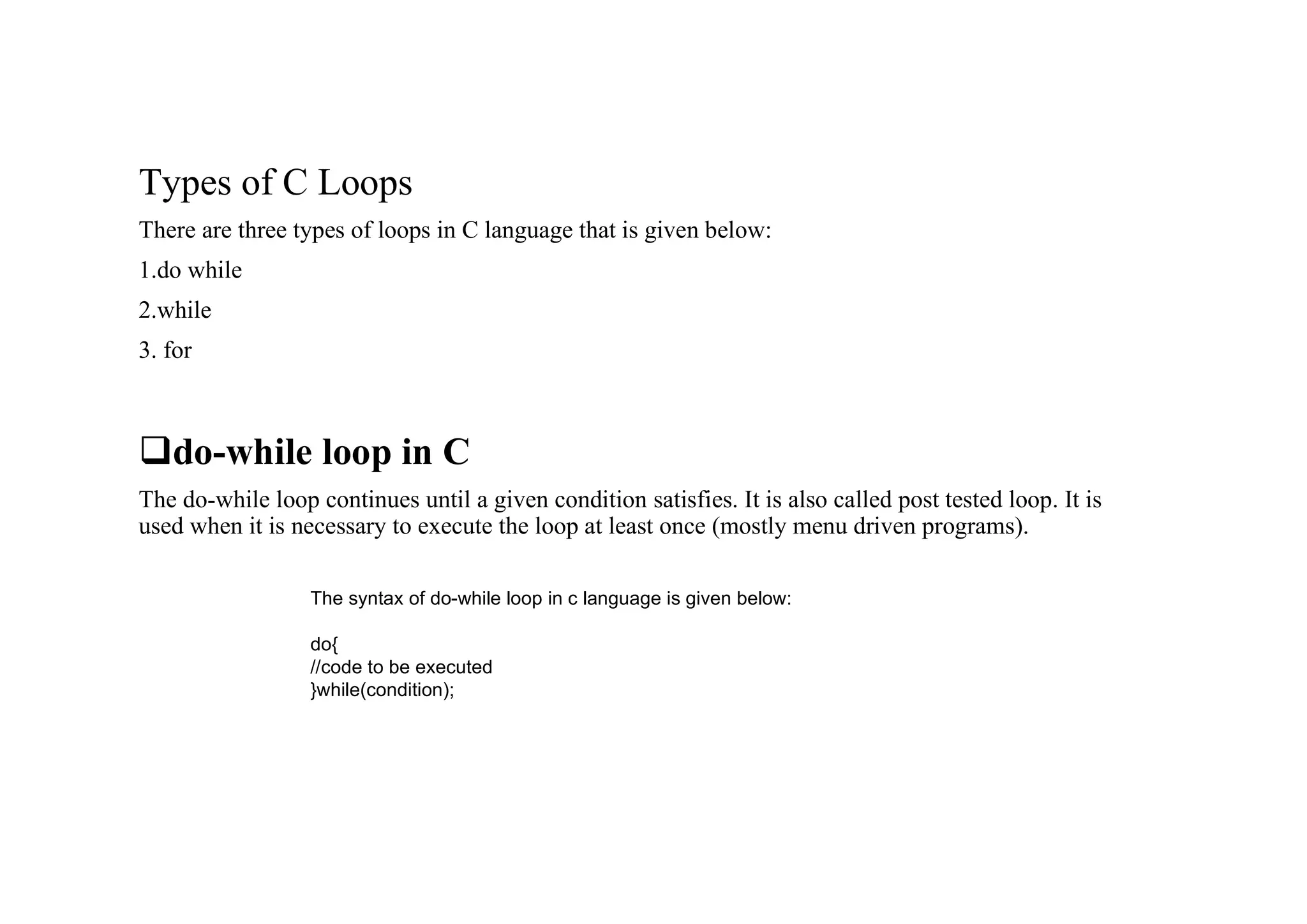 Types of C Loops There are three types of loops in C language that is given below: 1.do while 2.while 3. for qdo-while loop in C The do-while loop continues until a given condition satisfies. It is also called post tested loop. It is used when it is necessary to execute the loop at least once (mostly menu driven programs). The syntax of do-while loop in c language is given below: do{ //code to be executed }while(condition); 