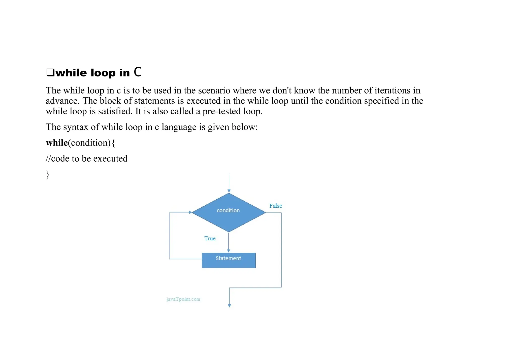 qwhile loop in C The while loop in c is to be used in the scenario where we don't know the number of iterations in advance. The block of statements is executed in the while loop until the condition specified in the while loop is satisfied. It is also called a pre-tested loop. The syntax of while loop in c language is given below: while(condition){ //code to be executed } 