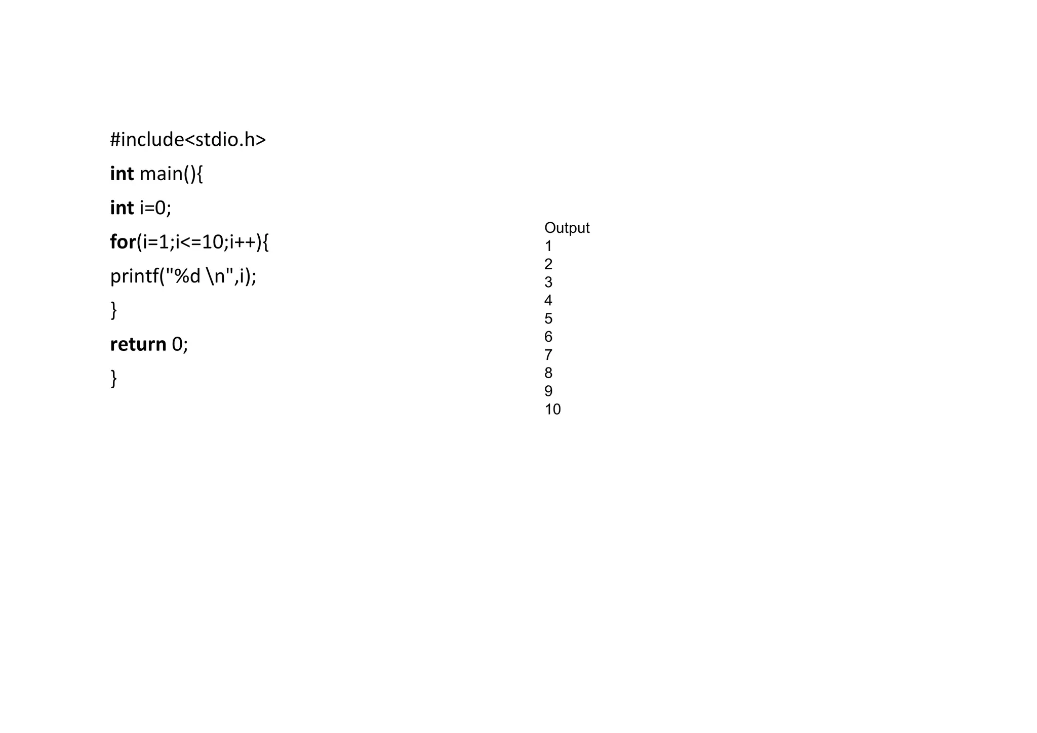 #include<stdio.h> int main(){ int i=0; for(i=1;i<=10;i++){ printf("%d n",i); } return 0; } Output 1 2 3 4 5 6 7 8 9 10 