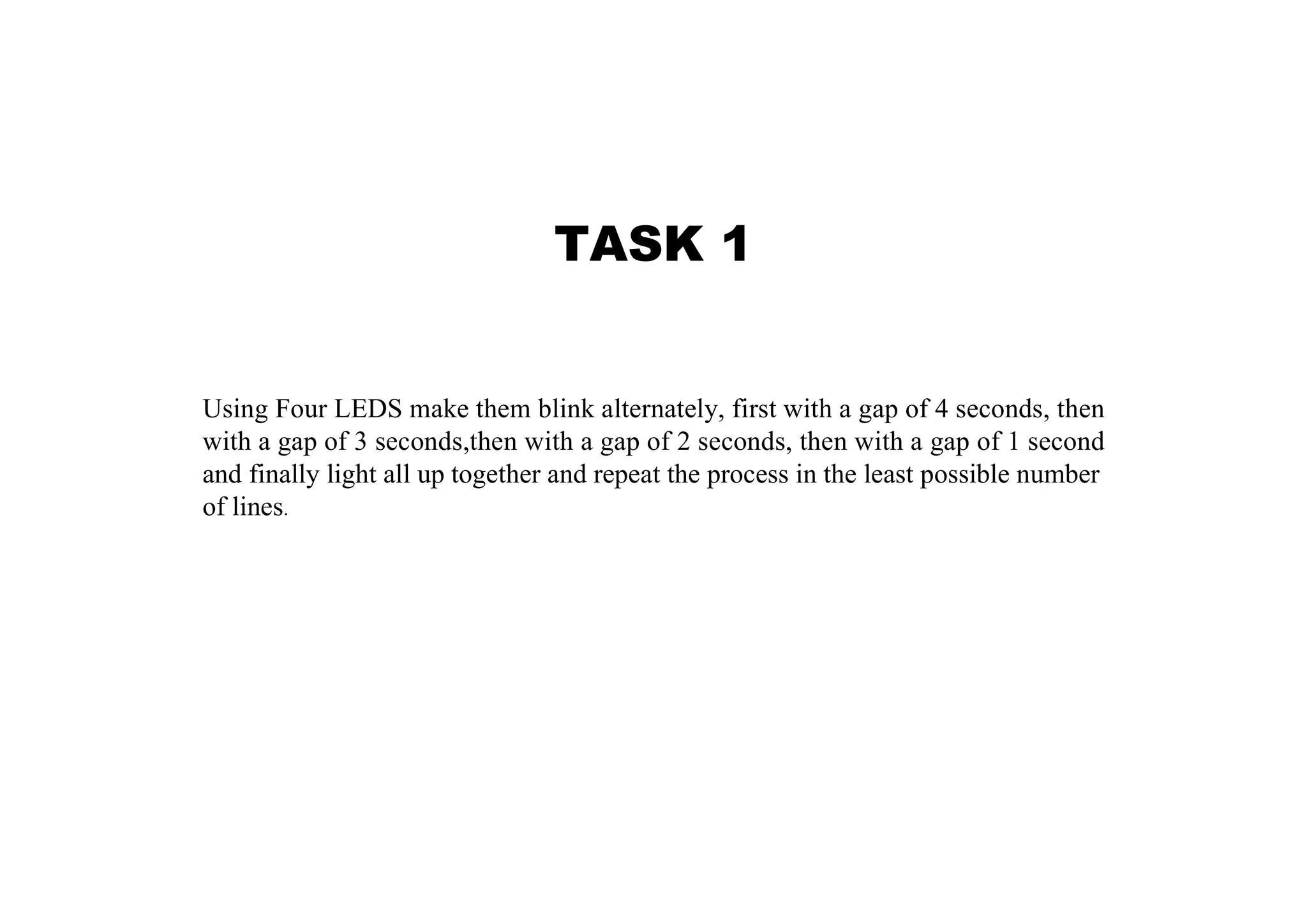TASK 1 Using Four LEDS make them blink alternately, first with a gap of 4 seconds, then with a gap of 3 seconds,then with a gap of 2 seconds, then with a gap of 1 second and finally light all up together and repeat the process in the least possible number of lines. 