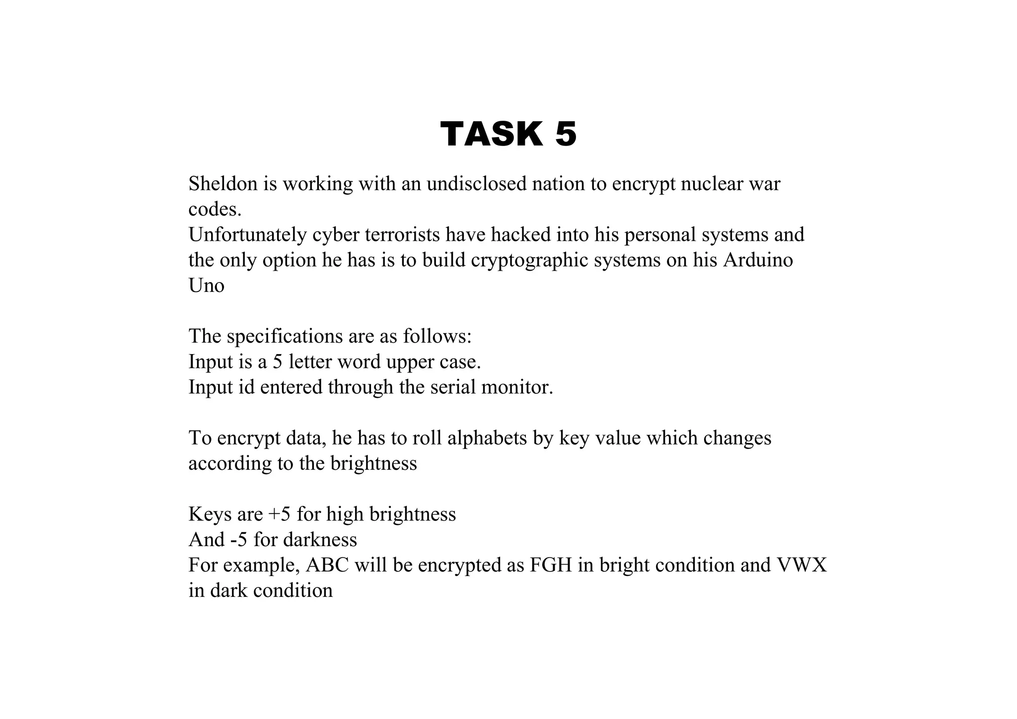TASK 5 Sheldon is working with an undisclosed nation to encrypt nuclear war codes. Unfortunately cyber terrorists have hacked into his personal systems and the only option he has is to build cryptographic systems on his Arduino Uno The specifications are as follows: Input is a 5 letter word upper case. Input id entered through the serial monitor. To encrypt data, he has to roll alphabets by key value which changes according to the brightness Keys are +5 for high brightness And -5 for darkness For example, ABC will be encrypted as FGH in bright condition and VWX in dark condition 