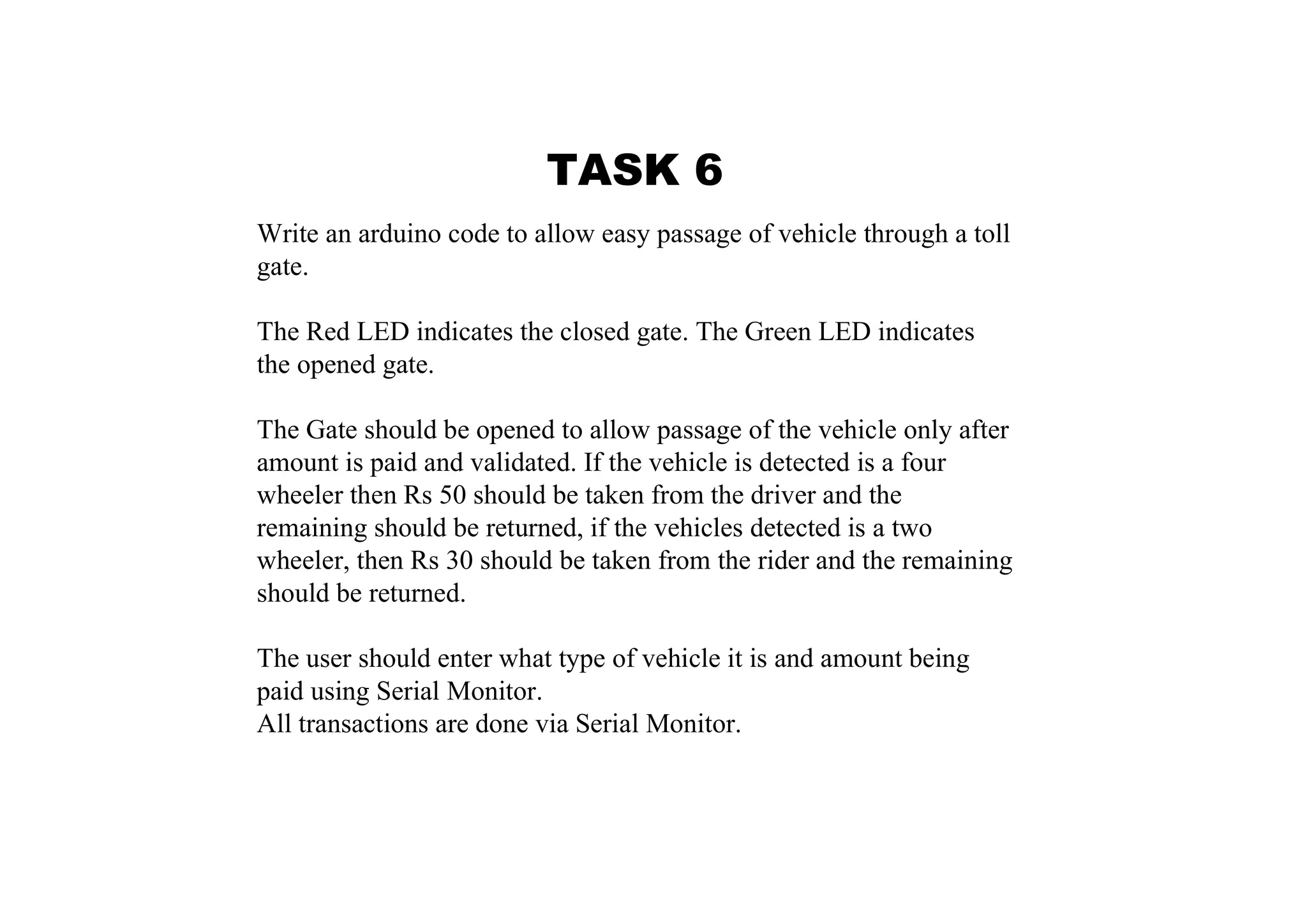 TASK 6 Write an arduino code to allow easy passage of vehicle through a toll gate. The Red LED indicates the closed gate. The Green LED indicates the opened gate. The Gate should be opened to allow passage of the vehicle only after amount is paid and validated. If the vehicle is detected is a four wheeler then Rs 50 should be taken from the driver and the remaining should be returned, if the vehicles detected is a two wheeler, then Rs 30 should be taken from the rider and the remaining should be returned. The user should enter what type of vehicle it is and amount being paid using Serial Monitor. All transactions are done via Serial Monitor. 