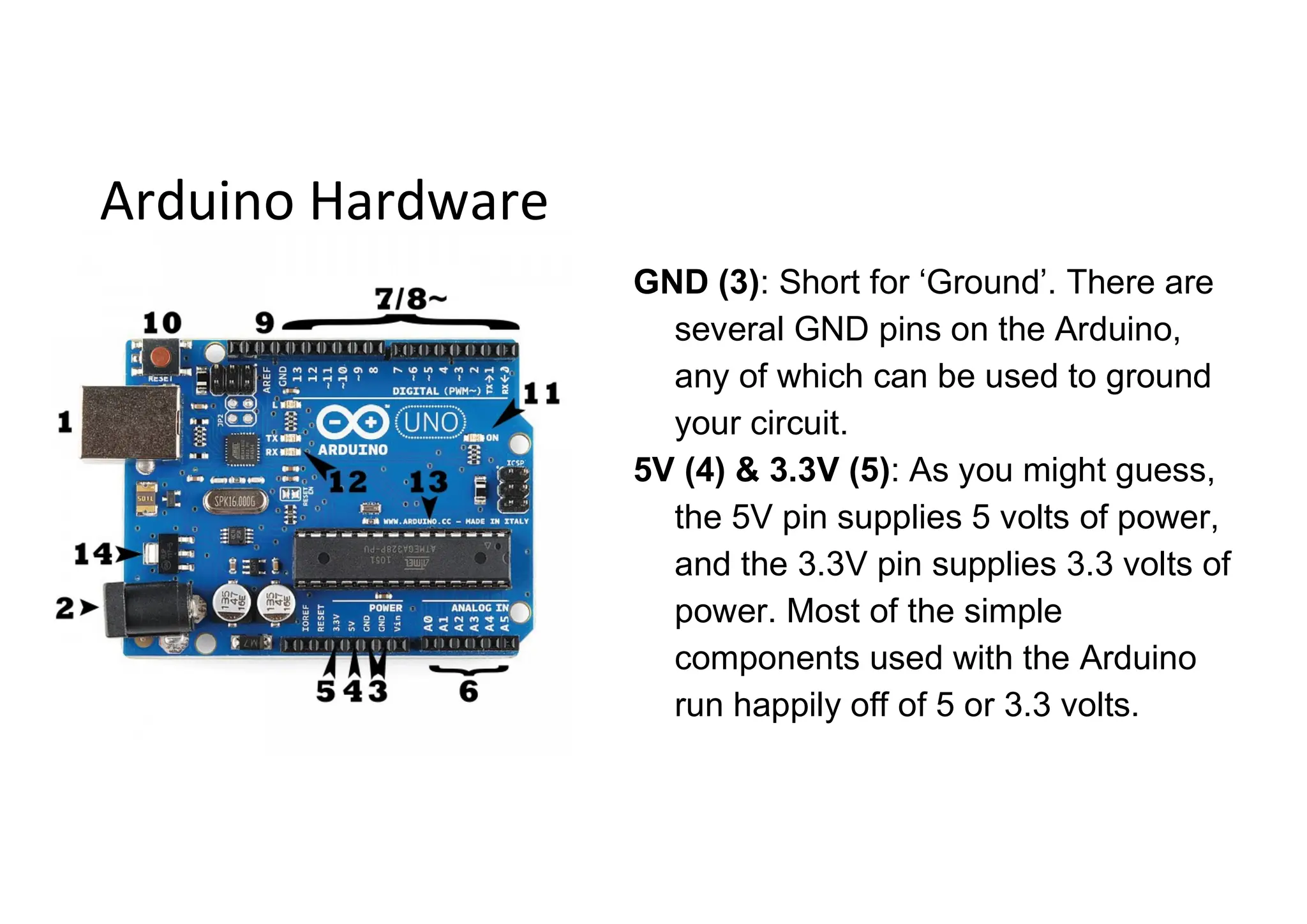 Arduino Hardware GND (3): Short for ‘Ground’. There are several GND pins on the Arduino, any of which can be used to ground your circuit. 5V (4) & 3.3V (5): As you might guess, the 5V pin supplies 5 volts of power, and the 3.3V pin supplies 3.3 volts of power. Most of the simple components used with the Arduino run happily off of 5 or 3.3 volts. 