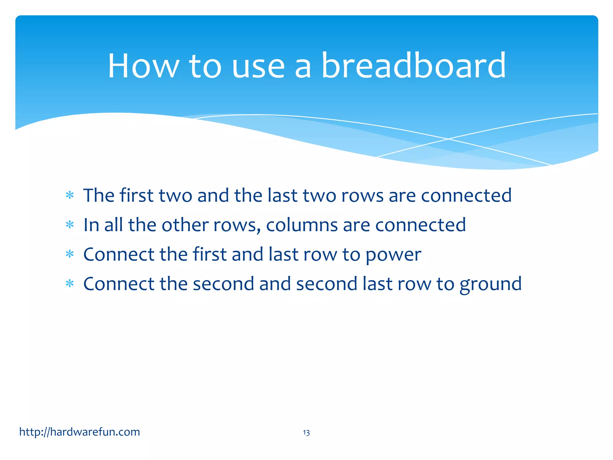 How to use a breadboard The first two and the last two rows are connected In all the other rows, columns are connected Connect the first and last row to power Connect the second and second last row to ground http://hardwarefun.com 13 