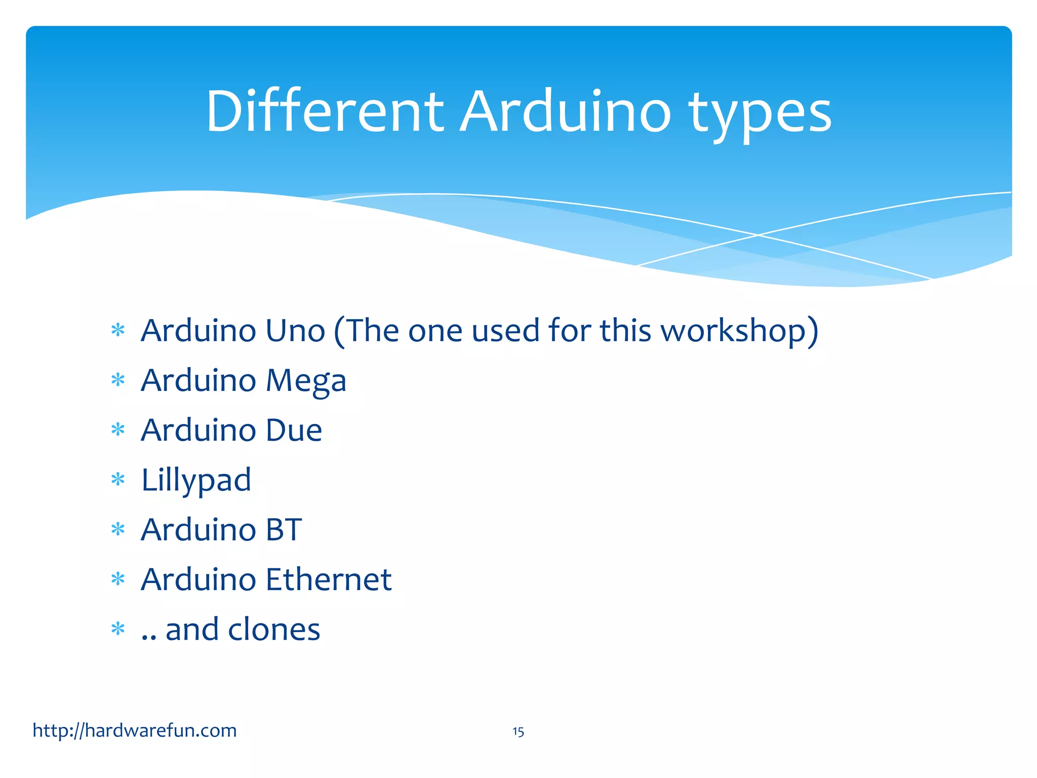 Different Arduino types Arduino Uno (The one used for this workshop) Arduino Mega Arduino Due Lillypad Arduino BT Arduino Ethernet .. and clones http://hardwarefun.com 15 