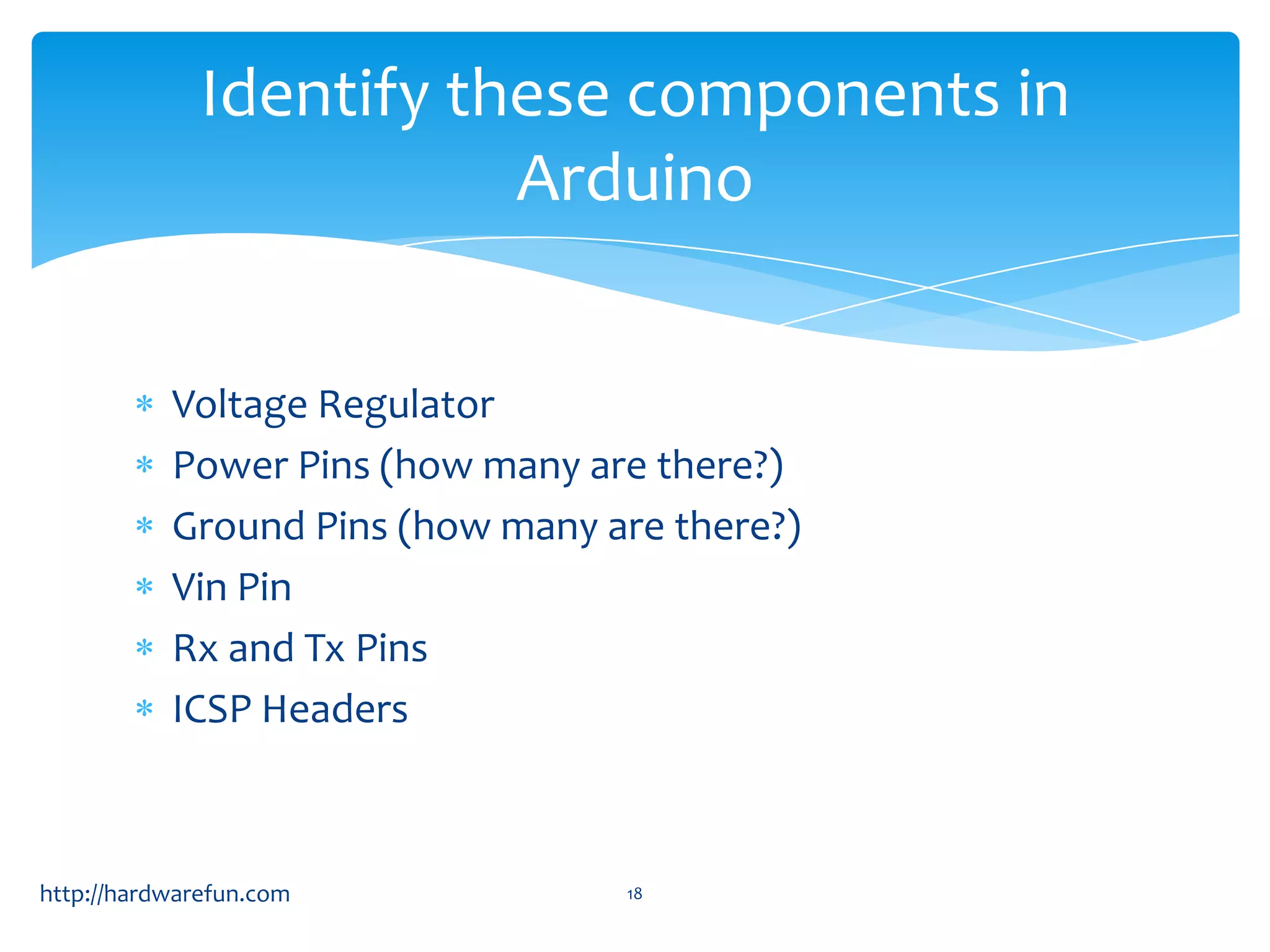 Identify these components in Arduino Voltage Regulator Power Pins (how many are there?) Ground Pins (how many are there?) Vin Pin Rx and Tx Pins ICSP Headers http://hardwarefun.com 18 