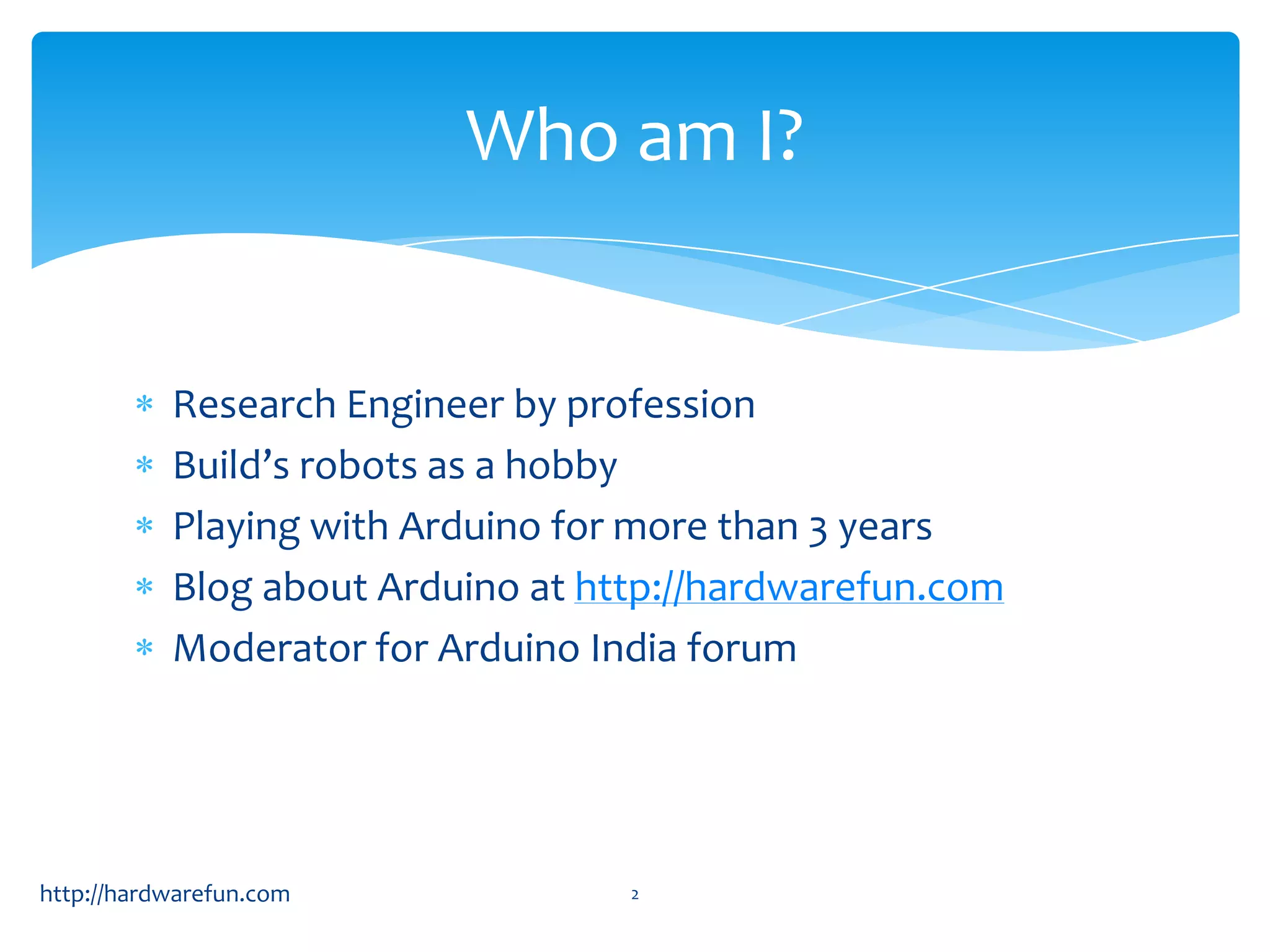 Who am I? Research Engineer by profession Build’s robots as a hobby Playing with Arduino for more than 3 years Blog about Arduino at http://hardwarefun.com Moderator for Arduino India forum http://hardwarefun.com 2 