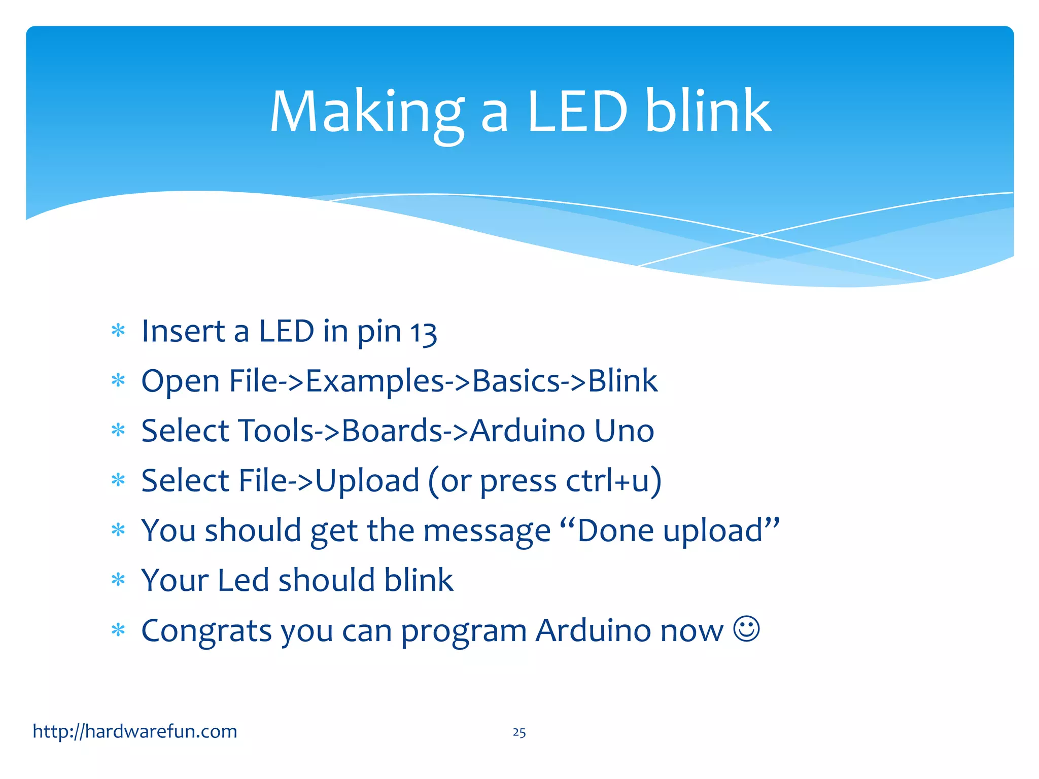 Making a LED blink Insert a LED in pin 13 Open File->Examples->Basics->Blink Select Tools->Boards->Arduino Uno Select File->Upload (or press ctrl+u) You should get the message “Done upload” Your Led should blink Congrats you can program Arduino now  http://hardwarefun.com 25 