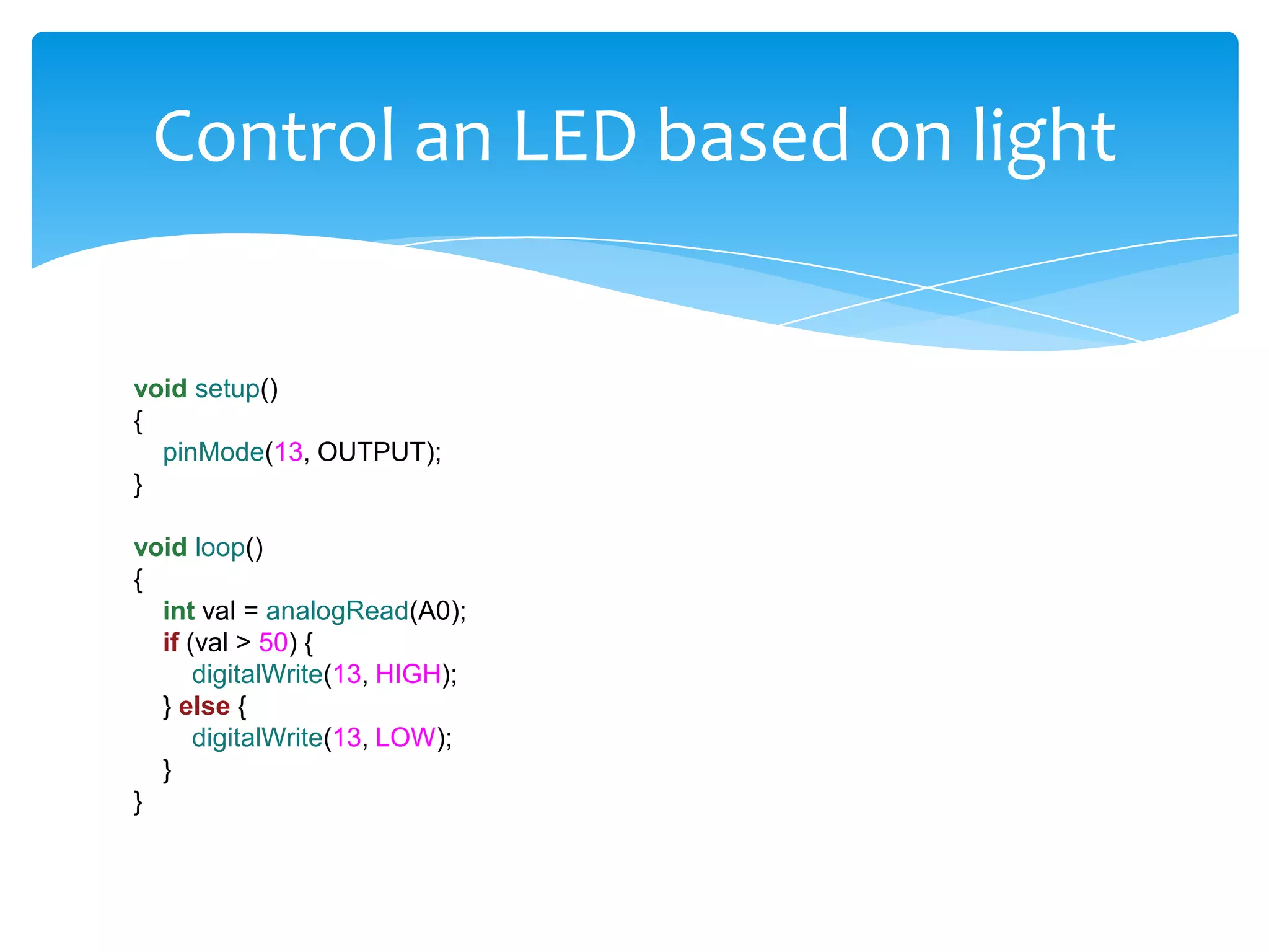 Control an LED based on light void setup() { pinMode(13, OUTPUT); } void loop() { int val = analogRead(A0); if (val > 50) { digitalWrite(13, HIGH); } else { digitalWrite(13, LOW); } } 