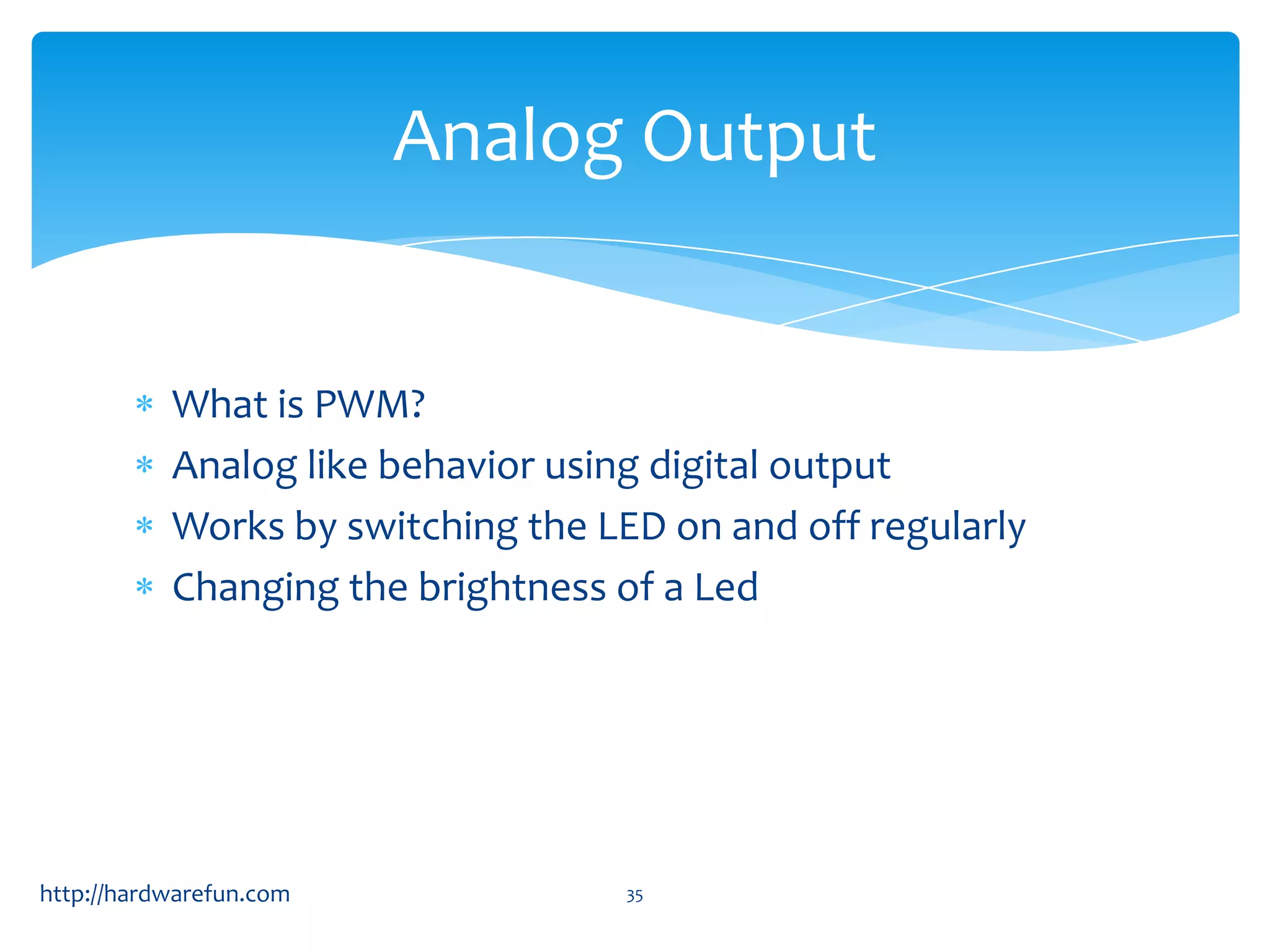Analog Output What is PWM? Analog like behavior using digital output Works by switching the LED on and off regularly Changing the brightness of a Led http://hardwarefun.com 35 