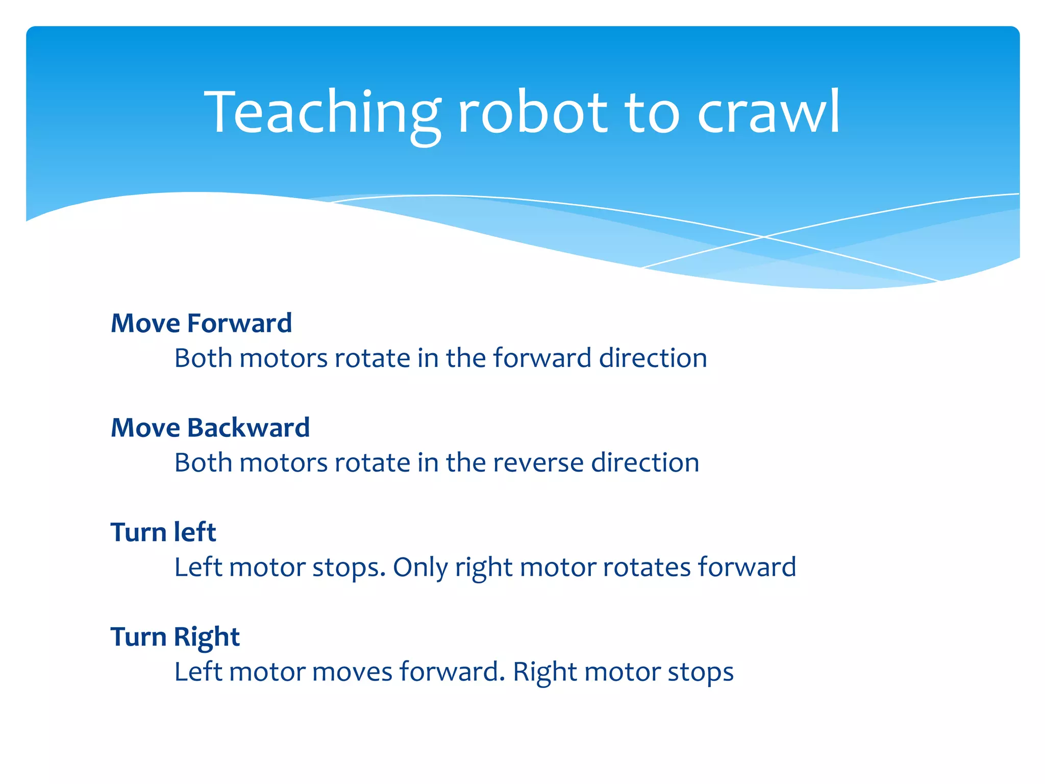 Teaching robot to crawl Move Forward Both motors rotate in the forward direction Move Backward Both motors rotate in the reverse direction Turn left Left motor stops. Only right motor rotates forward Turn Right Left motor moves forward. Right motor stops 