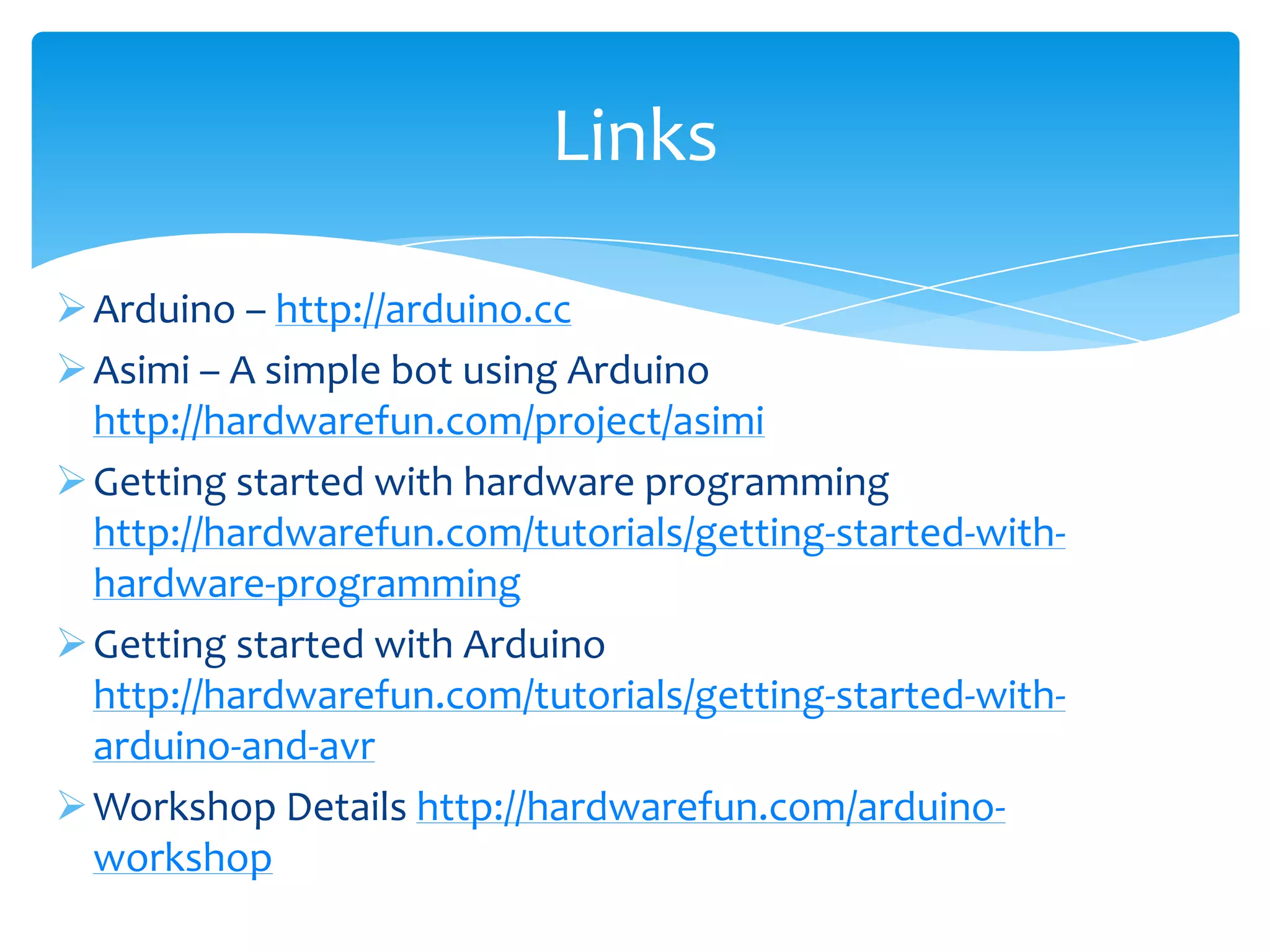 Links  Arduino – http://arduino.cc  Asimi – A simple bot using Arduino http://hardwarefun.com/project/asimi  Getting started with hardware programming http://hardwarefun.com/tutorials/getting-started-with- hardware-programming  Getting started with Arduino http://hardwarefun.com/tutorials/getting-started-with- arduino-and-avr  Workshop Details http://hardwarefun.com/arduino- workshop 