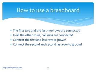 How to use a breadboard


           The first two and the last two rows are connected
           In all the other rows, columns are connected
           Connect the first and last row to power
           Connect the second and second last row to ground




http://hardwarefun.com             13
 