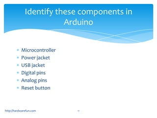 Identify these components in
                         Arduino


           Microcontroller
           Power jacket
           USB jacket
           Digital pins
           Analog pins
           Reset button



http://hardwarefun.com       17
 