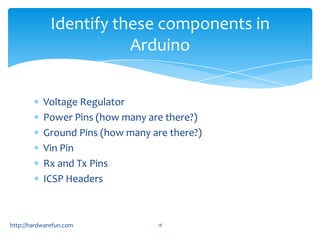 Identify these components in
                         Arduino


           Voltage Regulator
           Power Pins (how many are there?)
           Ground Pins (how many are there?)
           Vin Pin
           Rx and Tx Pins
           ICSP Headers



http://hardwarefun.com            18
 