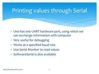 Printing values through Serial


           Uno has one UART hardware port, using which we
           can exchange information with computer
           Very useful for debugging
           Works at a specified baud rate
           Use Serial Monitor to read values
           SoftwareSerial is also available



http://hardwarefun.com            27
 