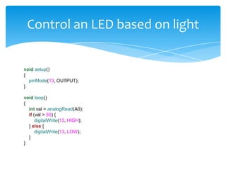 Control an LED based on light


void setup()
{
  pinMode(13, OUTPUT);
}

void loop()
{
  int val = analogRead(A0);
  if (val > 50) {
      digitalWrite(13, HIGH);
  } else {
      digitalWrite(13, LOW);
  }
}
 