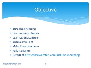 Objective


           Introduce Arduino
           Learn about robotics
           Learn about sensors
           Build a small bot
           Make it autonomous
           Fully hands on
           Details at http://hardwarefun.com/arduino-workshop

http://hardwarefun.com             4
 