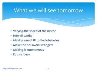 What we will see tomorrow


           Varying the speed of the motor
           How IR works
           Making use of IR to find obstacles
           Make the bot avoid strangers
           Making it autonomous
           Future ideas



http://hardwarefun.com              50
 