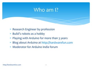 Who am I?


           Research Engineer by profession
           Build’s robots as a hobby
           Playing with Arduino for more than 3 years
           Blog about Arduino at http://hardwarefun.com
           Moderator for Arduino India forum




http://hardwarefun.com             2
 
