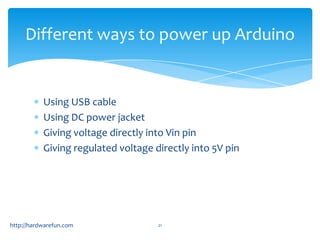 Different ways to power up Arduino


           Using USB cable
           Using DC power jacket
           Giving voltage directly into Vin pin
           Giving regulated voltage directly into 5V pin




http://hardwarefun.com               21
 