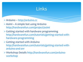 Links

 Arduino – http://arduino.cc
 Asimi – A simple bot using Arduino
  http://hardwarefun.com/project/asimi
 Getting started with hardware programming
  http://hardwarefun.com/tutorials/getting-started-with-
  hardware-programming
 Getting started with Arduino
  http://hardwarefun.com/tutorials/getting-started-with-
  arduino-and-avr
 Workshop Details http://hardwarefun.com/arduino-
  workshop
 