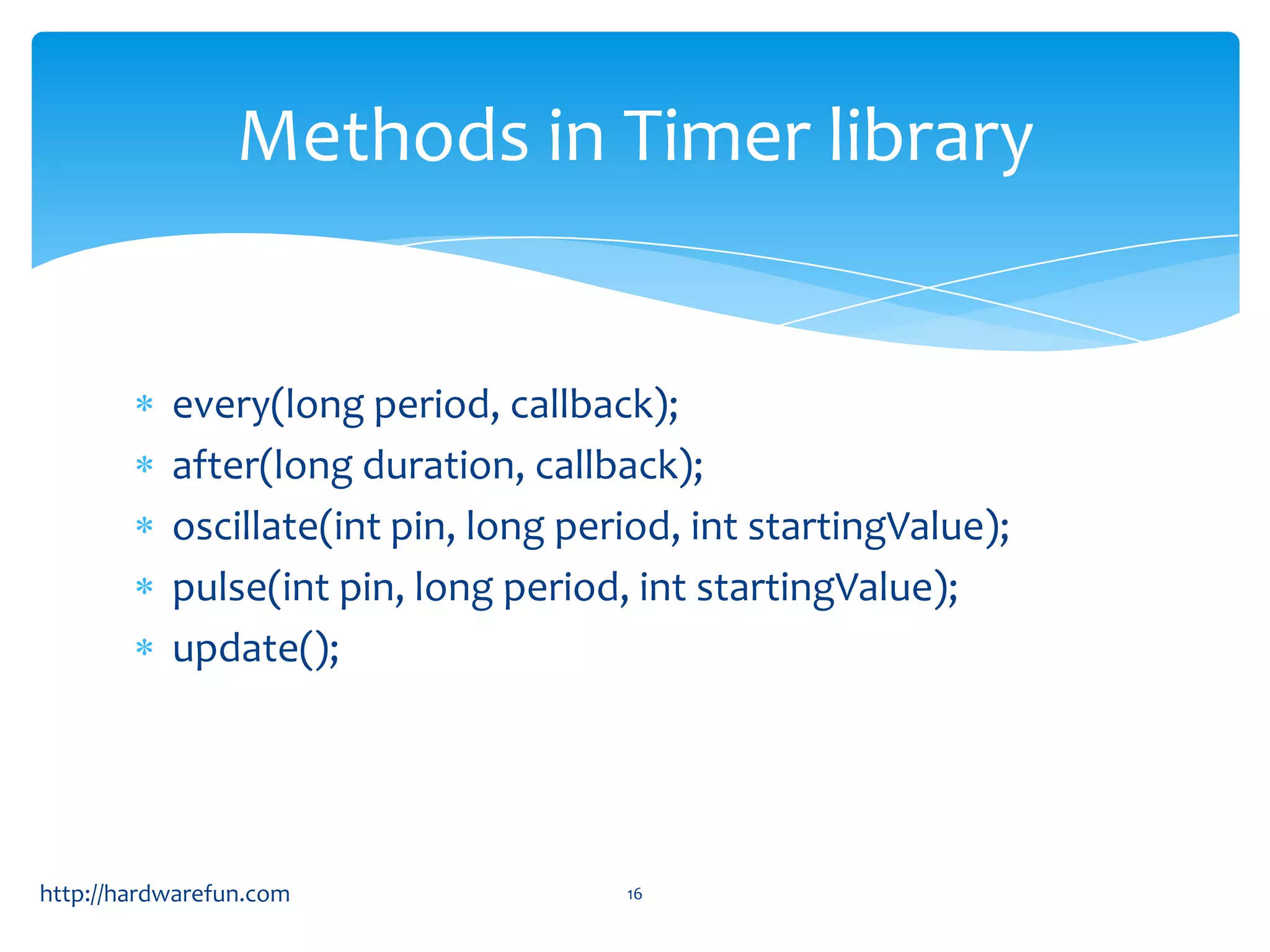Methods in Timer library


           every(long period, callback);
           after(long duration, callback);
           oscillate(int pin, long period, int startingValue);
           pulse(int pin, long period, int startingValue);
           update();




http://hardwarefun.com                16
 