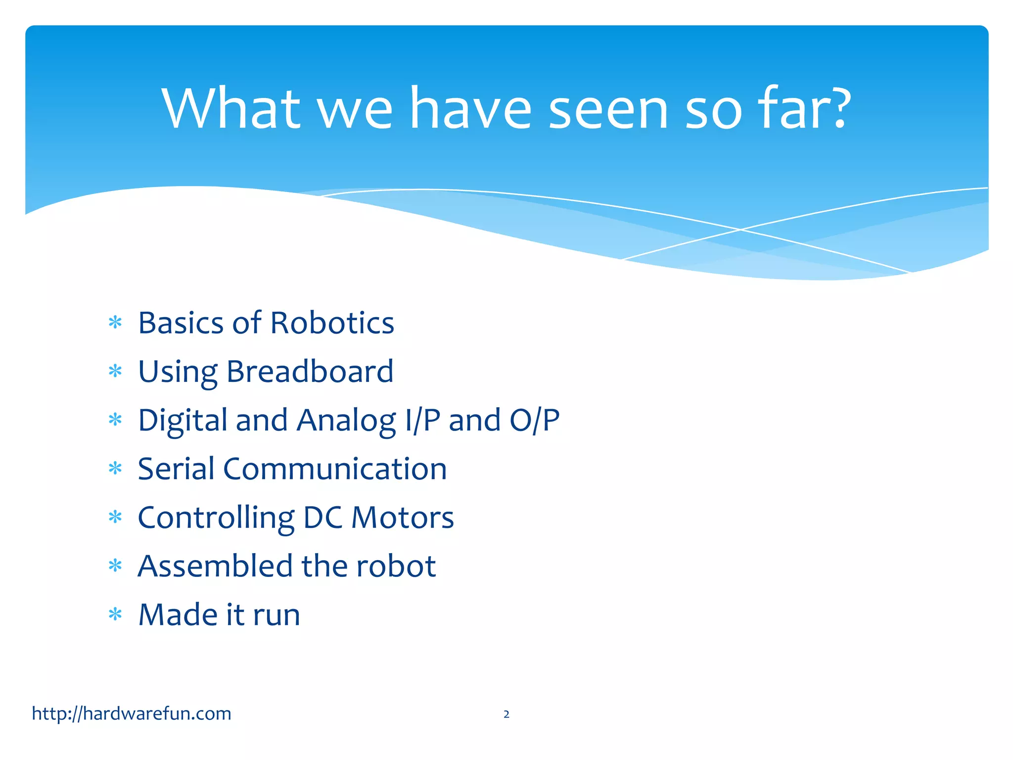 What we have seen so far?


           Basics of Robotics
           Using Breadboard
           Digital and Analog I/P and O/P
           Serial Communication
           Controlling DC Motors
           Assembled the robot
           Made it run

http://hardwarefun.com              2
 