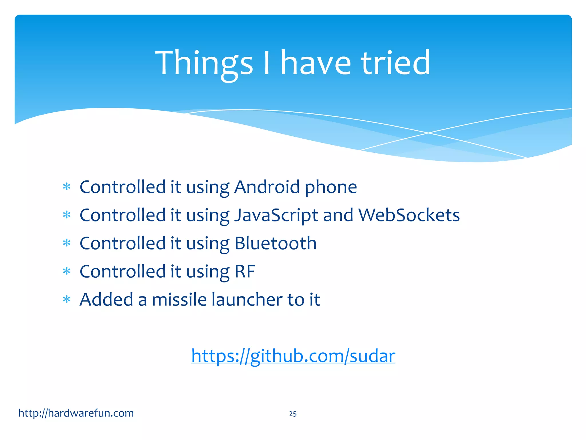 Things I have tried


           Controlled it using Android phone
           Controlled it using JavaScript and WebSockets
           Controlled it using Bluetooth
           Controlled it using RF
           Added a missile launcher to it

                           https://github.com/sudar

http://hardwarefun.com                25
 