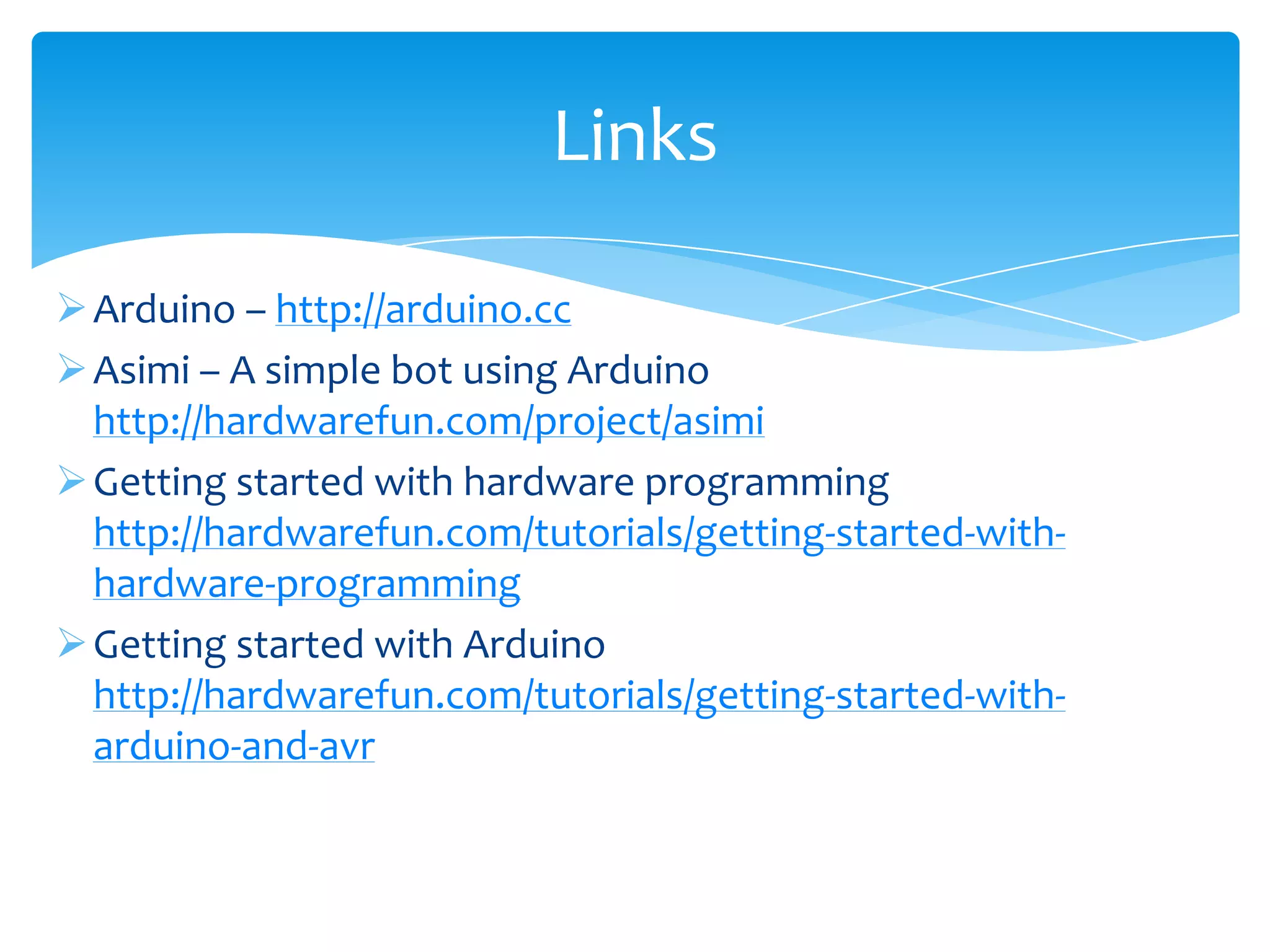 Links

 Arduino – http://arduino.cc
 Asimi – A simple bot using Arduino
  http://hardwarefun.com/project/asimi
 Getting started with hardware programming
  http://hardwarefun.com/tutorials/getting-started-with-
  hardware-programming
 Getting started with Arduino
  http://hardwarefun.com/tutorials/getting-started-with-
  arduino-and-avr
 