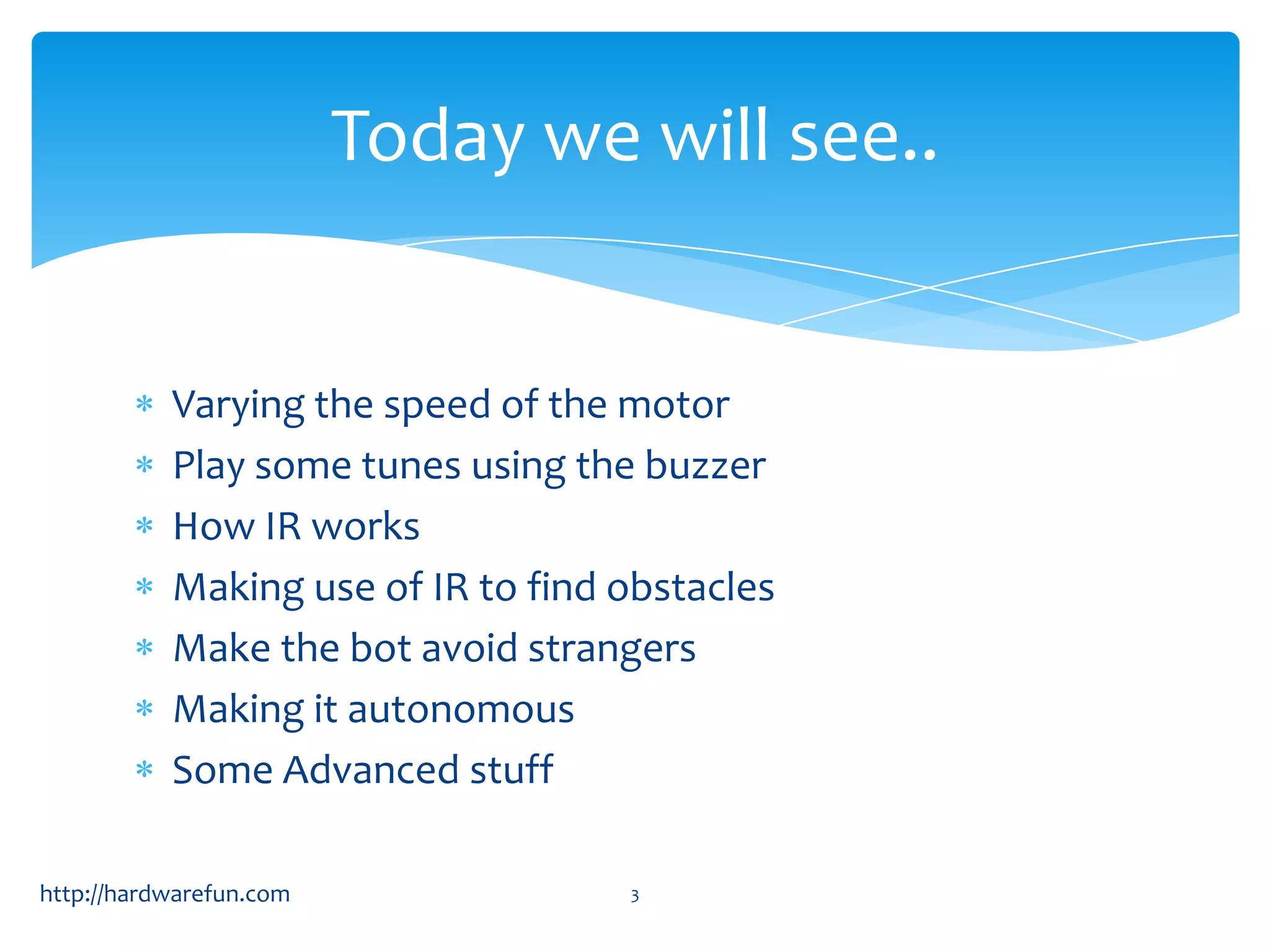 Today we will see..


           Varying the speed of the motor
           Play some tunes using the buzzer
           How IR works
           Making use of IR to find obstacles
           Make the bot avoid strangers
           Making it autonomous
           Some Advanced stuff

http://hardwarefun.com              3
 
