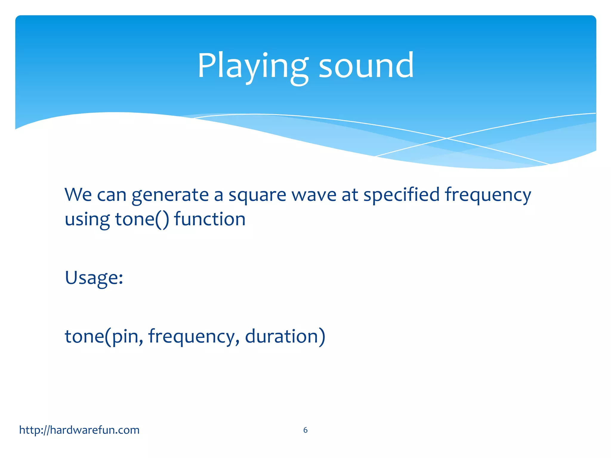 Playing sound


        We can generate a square wave at specified frequency
        using tone() function

        Usage:

        tone(pin, frequency, duration)



http://hardwarefun.com             6
 