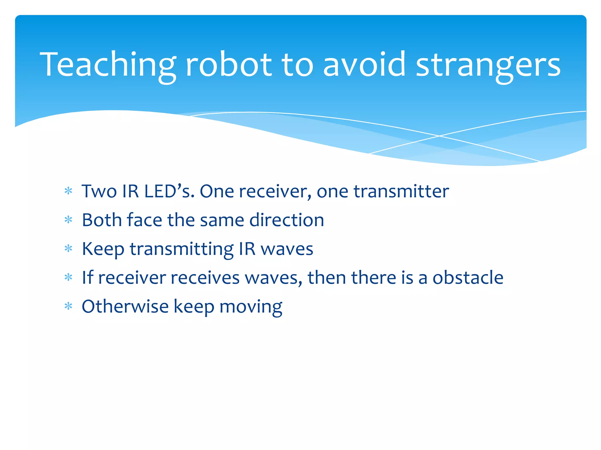 Teaching robot to avoid strangers


  Two IR LED’s. One receiver, one transmitter
  Both face the same direction
  Keep transmitting IR waves
  If receiver receives waves, then there is a obstacle
  Otherwise keep moving
 