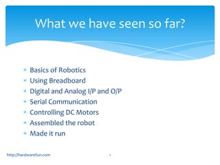 What we have seen so far?


           Basics of Robotics
           Using Breadboard
           Digital and Analog I/P and O/P
           Serial Communication
           Controlling DC Motors
           Assembled the robot
           Made it run

http://hardwarefun.com              2
 