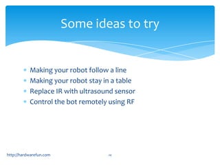 Some ideas to try


           Making your robot follow a line
           Making your robot stay in a table
           Replace IR with ultrasound sensor
           Control the bot remotely using RF




http://hardwarefun.com             24
 