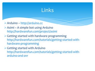 Links

 Arduino – http://arduino.cc
 Asimi – A simple bot using Arduino
  http://hardwarefun.com/project/asimi
 Getting started with hardware programming
  http://hardwarefun.com/tutorials/getting-started-with-
  hardware-programming
 Getting started with Arduino
  http://hardwarefun.com/tutorials/getting-started-with-
  arduino-and-avr
 