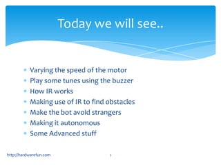 Today we will see..


           Varying the speed of the motor
           Play some tunes using the buzzer
           How IR works
           Making use of IR to find obstacles
           Make the bot avoid strangers
           Making it autonomous
           Some Advanced stuff

http://hardwarefun.com              3
 