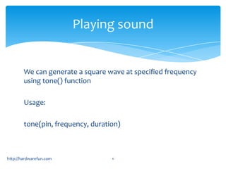 Playing sound


        We can generate a square wave at specified frequency
        using tone() function

        Usage:

        tone(pin, frequency, duration)



http://hardwarefun.com             6
 
