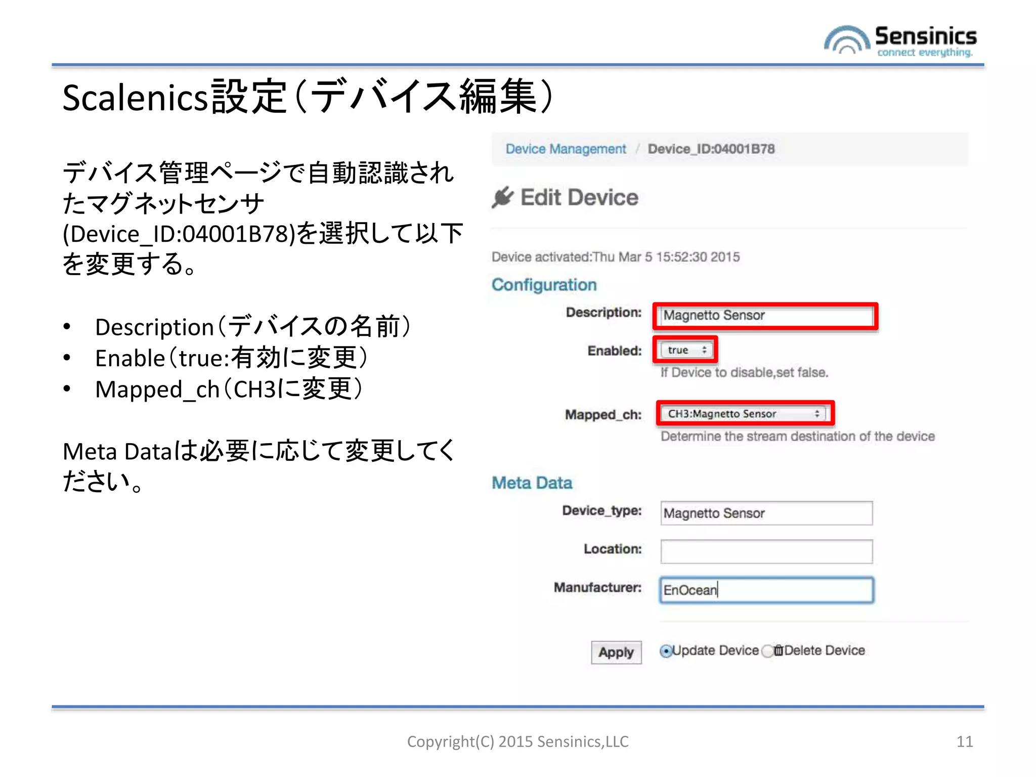 Scalenics設定（デバイス編集）
Copyright(C) 2015 Sensinics,LLC 11
デバイス管理ページで自動認識され
たマグネットセンサ
(Device_ID:04001B78)を選択して以下
を変更する。
• Description（デバイスの名前）
• Enable（true:有効に変更）
• Mapped_ch（CH3に変更）
Meta Dataは必要に応じて変更してく
ださい。
 