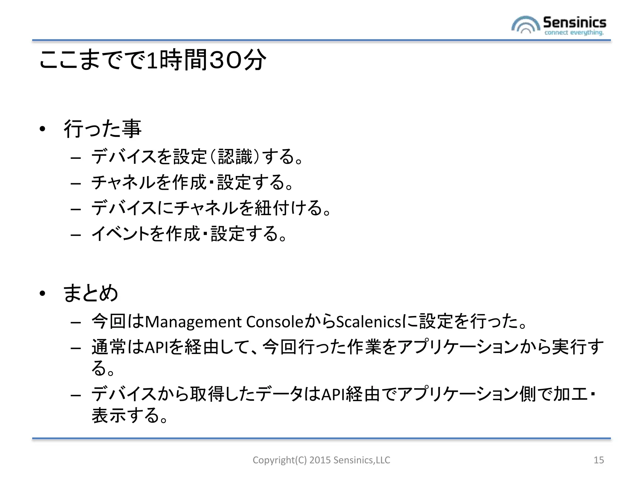 ここまでで1時間３０分
• 行った事
– デバイスを設定（認識）する。
– チャネルを作成・設定する。
– デバイスにチャネルを紐付ける。
– イベントを作成・設定する。
• まとめ
– 今回はManagement ConsoleからScalenicsに設定を行った。
– 通常はAPIを経由して、今回行った作業をアプリケーションから実行す
る。
– デバイスから取得したデータはAPI経由でアプリケーション側で加工・
表示する。
Copyright(C) 2015 Sensinics,LLC 15
 