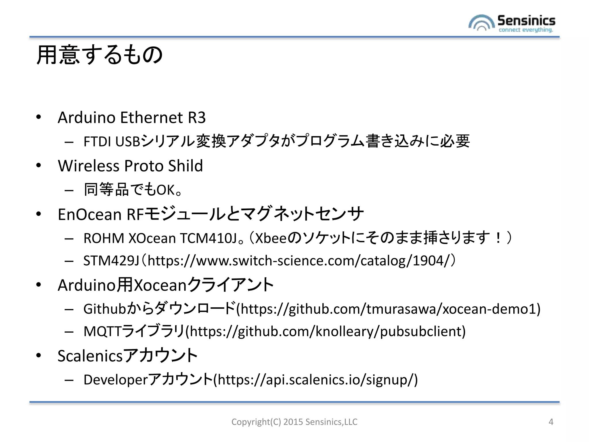 用意するもの
• Arduino Ethernet R3
– FTDI USBシリアル変換アダプタがプログラム書き込みに必要
• Wireless Proto Shild
– 同等品でもOK。
• EnOcean RFモジュールとマグネットセンサ
– ROHM XOcean TCM410J。（Xbeeのソケットにそのまま挿さります！）
– STM429J（https://www.switch-science.com/catalog/1904/）
• Arduino用Xoceanクライアント
– Githubからダウンロード(https://github.com/tmurasawa/xocean-demo1)
– MQTTライブラリ(https://github.com/knolleary/pubsubclient)
• Scalenicsアカウント
– Developerアカウント(https://api.scalenics.io/signup/)
Copyright(C) 2015 Sensinics,LLC 4
 