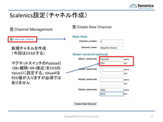 Scalenics設定（チャネル作成）
Copyright(C) 2015 Sensinics,LLC 10
新規チャネルを作成
（今回はCH3とする）
マグネットスイッチのPayload1
（08=離隔・09=接近）をCH3の
Value1に設定する。Value4は
RSSI値が入りますが必須では
ありません
 