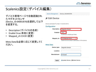 Scalenics設定（デバイス編集）
Copyright(C) 2015 Sensinics,LLC 11
デバイス管理ページで自動認識され
たマグネットセンサ
(Device_ID:04001B78)を選択して以下
を変更する。
• Description（デバイスの名前）
• Enable（true:有効に変更）
• Mapped_ch（CH3に変更）
Meta Dataは必要に応じて変更してく
ださい。
 